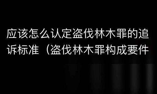 应该怎么认定盗伐林木罪的追诉标准（盗伐林木罪构成要件）