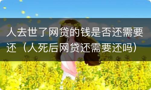 人去世了网贷的钱是否还需要还（人死后网贷还需要还吗）
