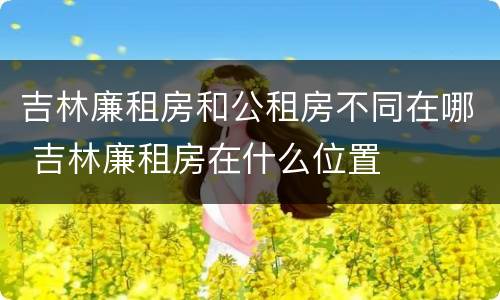 吉林廉租房和公租房不同在哪 吉林廉租房在什么位置