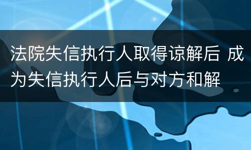 法院失信执行人取得谅解后 成为失信执行人后与对方和解