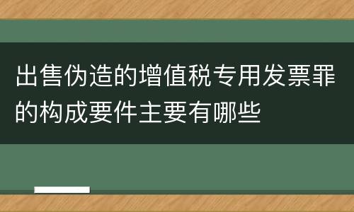 出售伪造的增值税专用发票罪的构成要件主要有哪些