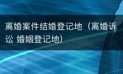 离婚案件结婚登记地（离婚诉讼 婚姻登记地）