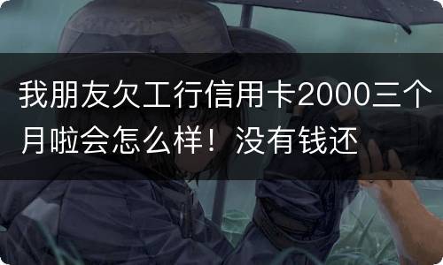 我朋友欠工行信用卡2000三个月啦会怎么样！没有钱还