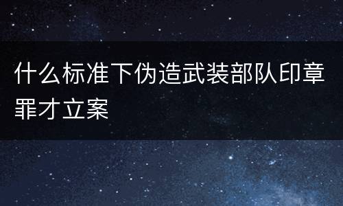 什么标准下伪造武装部队印章罪才立案