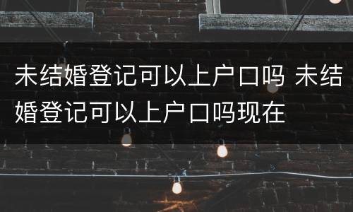 未结婚登记可以上户口吗 未结婚登记可以上户口吗现在