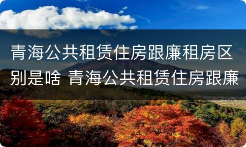 青海公共租赁住房跟廉租房区别是啥 青海公共租赁住房跟廉租房区别是啥呢