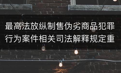 最高法放纵制售伪劣商品犯罪行为案件相关司法解释规定重要内容是什么