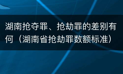 湖南抢夺罪、抢劫罪的差别有何（湖南省抢劫罪数额标准）