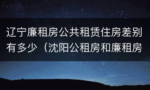 辽宁廉租房公共租赁住房差别有多少（沈阳公租房和廉租房的区别）