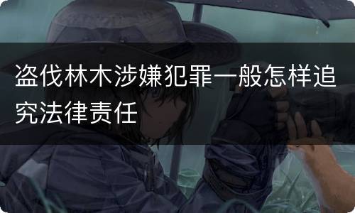 盗伐林木涉嫌犯罪一般怎样追究法律责任