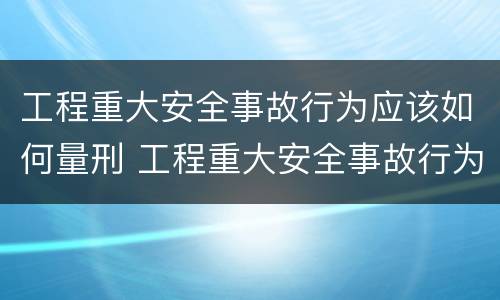 工程重大安全事故行为应该如何量刑 工程重大安全事故行为应该如何量刑处罚
