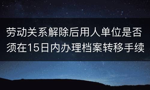劳动关系解除后用人单位是否须在15日内办理档案转移手续