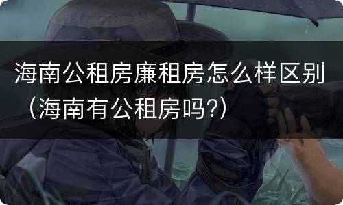 海南公租房廉租房怎么样区别（海南有公租房吗?）