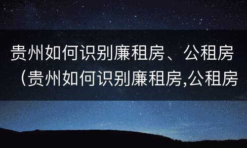 贵州如何识别廉租房、公租房（贵州如何识别廉租房,公租房的真假）