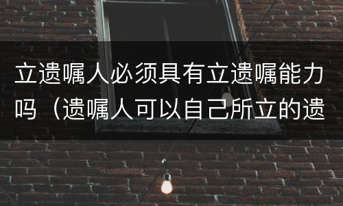 立遗嘱人必须具有立遗嘱能力吗（遗嘱人可以自己所立的遗嘱）