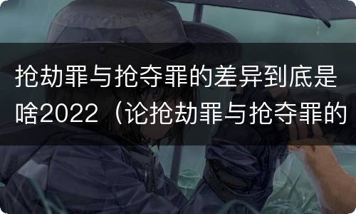 抢劫罪与抢夺罪的差异到底是啥2022（论抢劫罪与抢夺罪的界限）