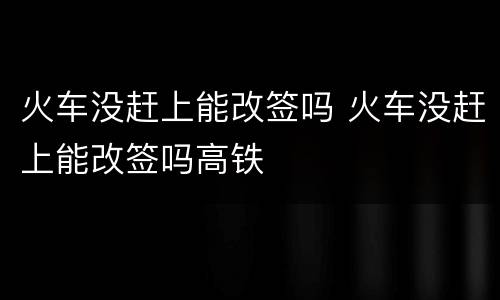 火车没赶上能改签吗 火车没赶上能改签吗高铁