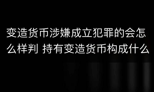 变造货币涉嫌成立犯罪的会怎么样判 持有变造货币构成什么罪