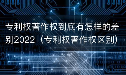 专利权著作权到底有怎样的差别2022（专利权著作权区别）