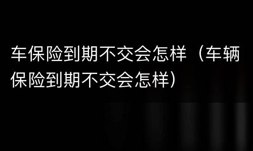 车保险到期不交会怎样（车辆保险到期不交会怎样）