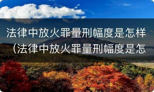 法律中放火罪量刑幅度是怎样（法律中放火罪量刑幅度是怎样的）