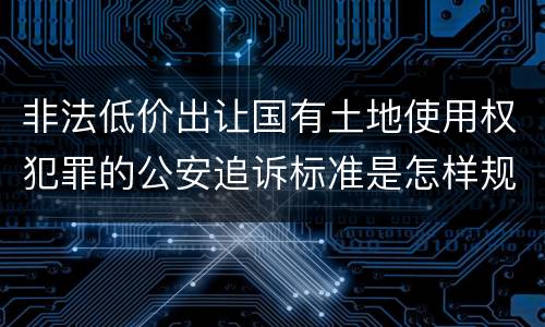 非法低价出让国有土地使用权犯罪的公安追诉标准是怎样规定