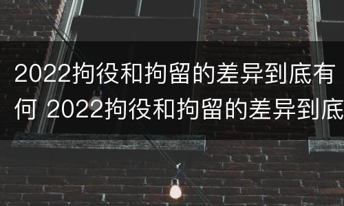 2022拘役和拘留的差异到底有何 2022拘役和拘留的差异到底有何不同
