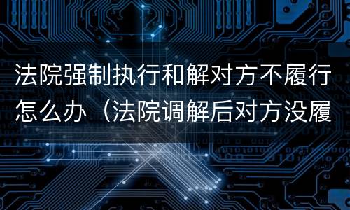 法院强制执行和解对方不履行怎么办（法院调解后对方没履行,强制执行有用吗）