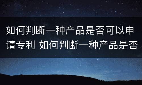 如何判断一种产品是否可以申请专利 如何判断一种产品是否可以申请专利发明