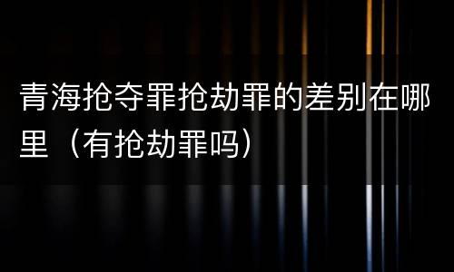 青海抢夺罪抢劫罪的差别在哪里（有抢劫罪吗）