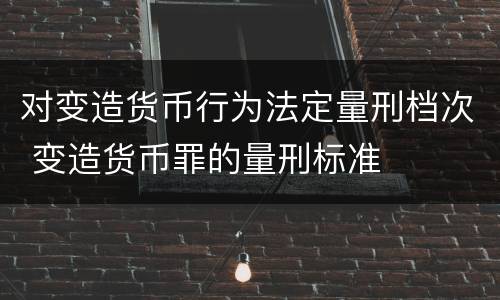 对变造货币行为法定量刑档次 变造货币罪的量刑标准