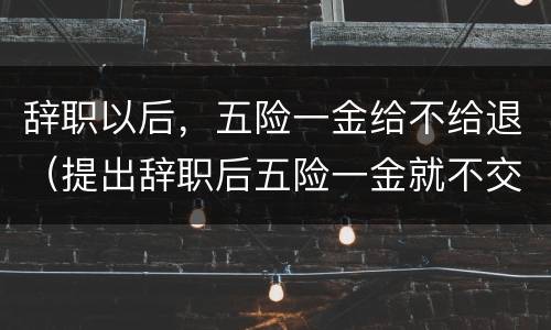 辞职以后，五险一金给不给退（提出辞职后五险一金就不交了）