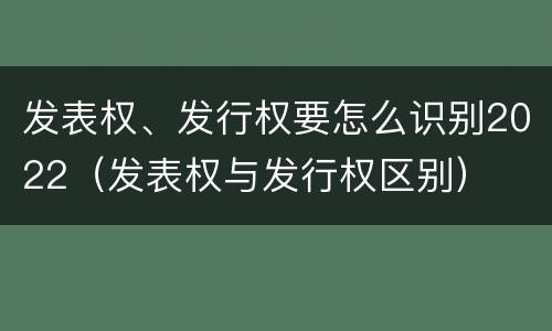 发表权、发行权要怎么识别2022（发表权与发行权区别）