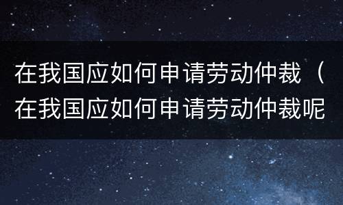 在我国应如何申请劳动仲裁（在我国应如何申请劳动仲裁呢）