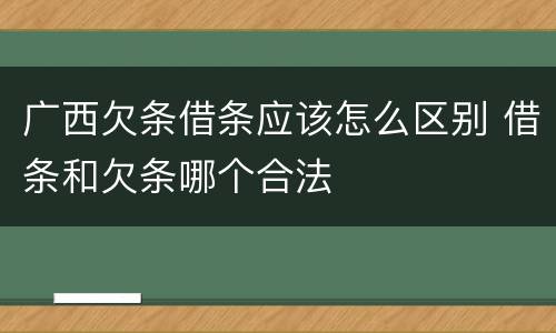 广西欠条借条应该怎么区别 借条和欠条哪个合法