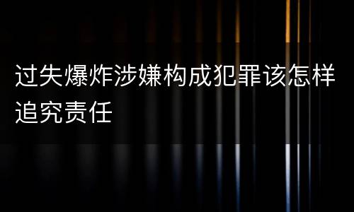 过失爆炸涉嫌构成犯罪该怎样追究责任