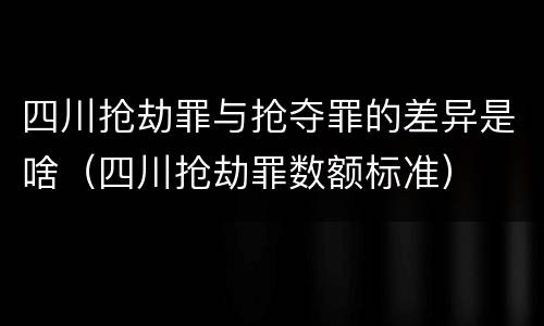 四川抢劫罪与抢夺罪的差异是啥（四川抢劫罪数额标准）