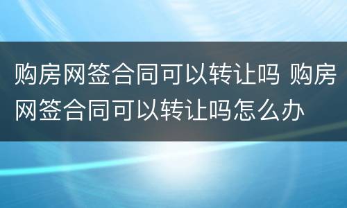 购房网签合同可以转让吗 购房网签合同可以转让吗怎么办