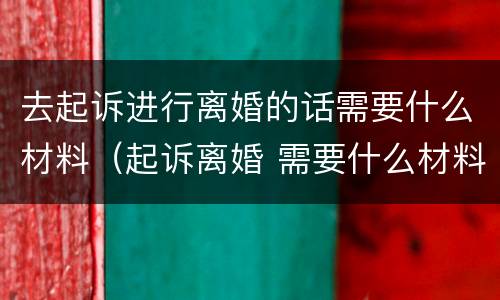 去起诉进行离婚的话需要什么材料（起诉离婚 需要什么材料）