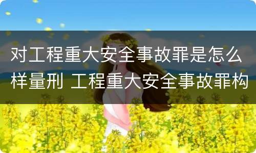对工程重大安全事故罪是怎么样量刑 工程重大安全事故罪构成要件