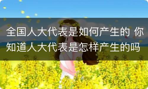 全国人大代表是如何产生的 你知道人大代表是怎样产生的吗?