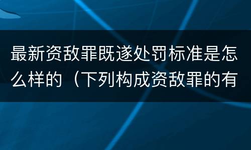 最新资敌罪既遂处罚标准是怎么样的（下列构成资敌罪的有）