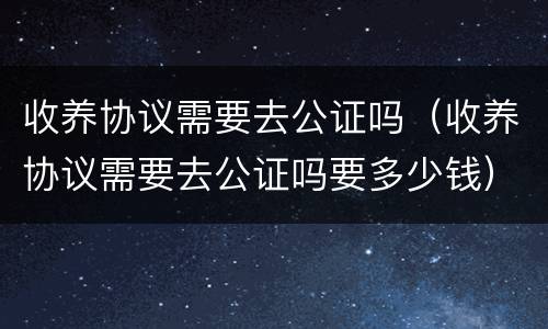 收养协议需要去公证吗（收养协议需要去公证吗要多少钱）