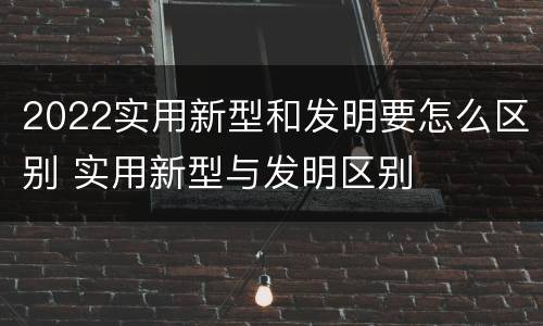 2022实用新型和发明要怎么区别 实用新型与发明区别