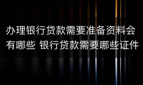 办理银行贷款需要准备资料会有哪些 银行贷款需要哪些证件材料