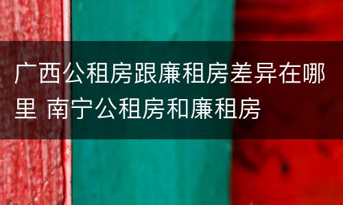 广西公租房跟廉租房差异在哪里 南宁公租房和廉租房