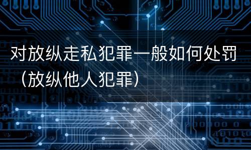 对放纵走私犯罪一般如何处罚（放纵他人犯罪）