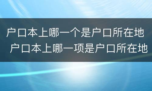 户口本上哪一个是户口所在地 户口本上哪一项是户口所在地