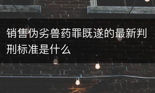 销售伪劣兽药罪既遂的最新判刑标准是什么