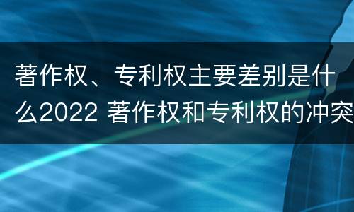 著作权、专利权主要差别是什么2022 著作权和专利权的冲突